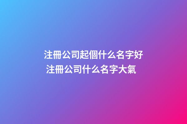 注冊公司起個什么名字好 注冊公司什么名字大氣